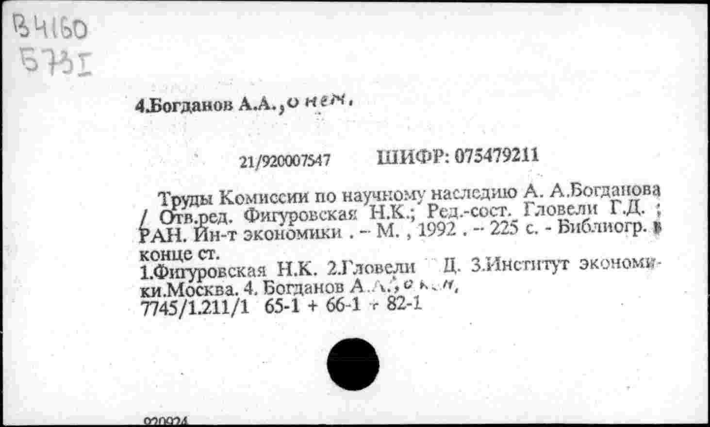 ﻿ЧЧ(£>0
4Логданов А.А.,о
21/92С007547 ШИФР: 075479211
Труды Комиссии по научному наследию А. А.Богданова / Отв ред. Фигуровская Н.К.; Ред.-сост. I довели Г-Д- , РАН. Йн-т экономики . - М. , 1992 . - 225 с. - Ьиблиогр. в ЬФю^овская Н.К. ХГловели Д. З.Институт экономк-ки.Москва. 4. Богданов А..л., ° 7745/1.211/1 65-1 + 66-1 г 82-1